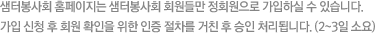 샘터봉사회 홈페이지는 샘터봉사회 회원들만 정회원으로 가입하실 수 있습니다.가입 신청 후 회원 확인을 위한 인증 절차를 거친 후 승인 처리됩니다. (2~3일 소요)