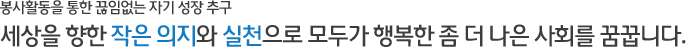 봉사활동을 통한 끊임없는 자기 성장 추구 - 세상을 향한 작은 의지와 실천으로 모두가 행복한 좀 더 나은 사회를 꿈꿉니다.