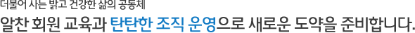 더불어 사는 밝고 건강한 삶의 공동체 - 알찬 회원 교육과 탄탄한 조직 운영으로 새로운 도약을 준비합니다.
