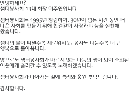 안녕하세요? 샘터봉사회 13대 회장 이주연입니다. 샘터봉사회는 1995년 창립하여, 30년이 넘는 시간 동안 더 나은 사회를 만들기 위해 한결같이 사랑과 나눔을 실천해 왔습니다. 샘터의 물이 퍼낼수록 새로워지듯, 봉사도 나눌수록 더 큰 행복으로 돌아옵니다. 앞으로도 샘터봉사회가 마르지 않는 나눔의 샘이 되어 소외된 이웃에게 흘러갈 수 있도록 노력하겠습니다. 샘터봉사회가 나아가는 길에 격려와 응원 부탁드립니다. 감사합니다.