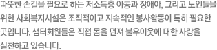 따뜻한 손길을 필요로 하는 저소득층 아동과 장애아, 그리고 노인들을 위한 사회복지시설은 조직적이고 지속적인 봉사활동이 특히 필요한 곳입니다. 샘터회원들은 직접 몸을 던져 불우이웃에 대한 사랑을 실천하고 있습니다.