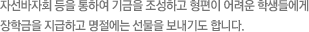 자선바자회 등을 통하여 기금을 조성하고 형편이 어려운 학생들에게 장학금을 지급하고 명절에는 선물을 보내기도 합니다.