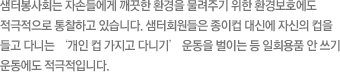 샘터봉사회는 자손들에게 깨끗한 환경을 물려주기 위한 환경보호에도 적극적으로 통찰하고 있습니다. 샘터회원들은 종이컵 대신에 자신의 컵을 들고 다니는 ‘개인 컵 가지고 다니기’ 운동을 벌이는 등 일회용품 안 쓰기 운동에도 적극적입니다.